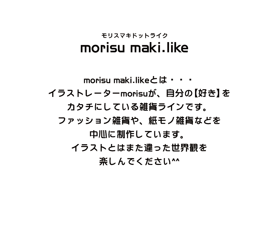 morisu maki.like morisu maki.likeとは・・・イラストレーターmorisuが、自分の【好き】をカタチにしている雑貨ラインです。ファッション雑誌や、紙モノ雑貨などを中心に制作しています。イラストとはまた違った世界観を楽しんでください。